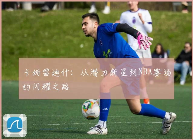 卡姆雷迪什：从潜力新星到NBA赛场的闪耀之路