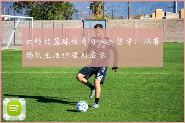 坎特的篮球传奇与人生哲学：从赛场到生活的深刻启示