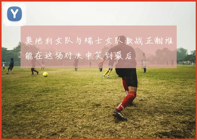 奥地利女队与瑞士女队激战正酣谁能在这场对决中笑到最后