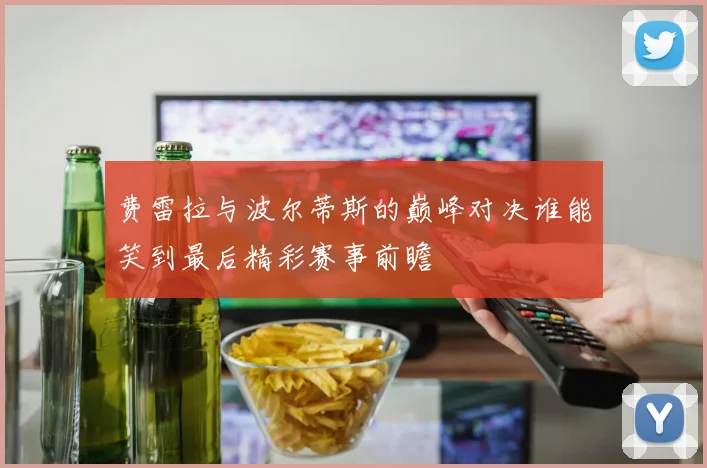 费雷拉与波尔蒂斯的巅峰对决谁能笑到最后精彩赛事前瞻