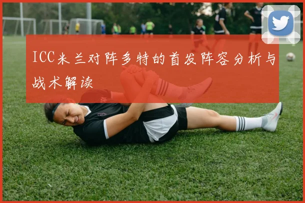 ICC米兰对阵多特的首发阵容分析与战术解读
