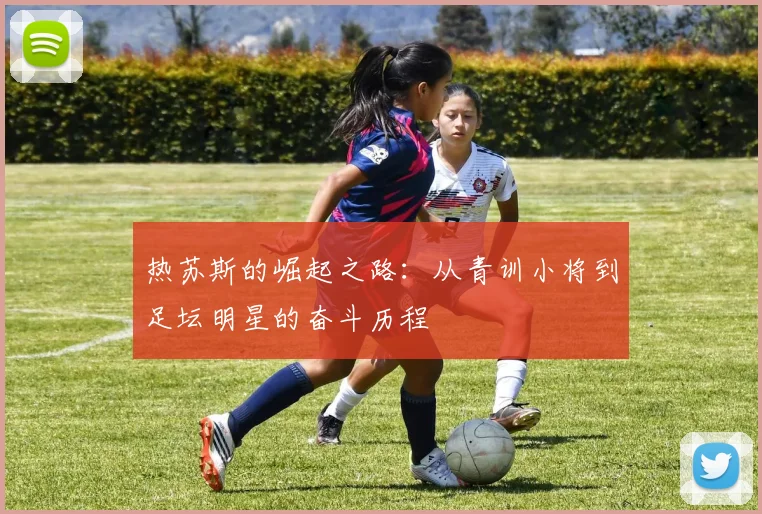 热苏斯的崛起之路：从青训小将到足坛明星的奋斗历程