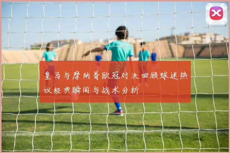 皇马与摩纳哥欧冠对决回顾球迷热议经典瞬间与战术分析