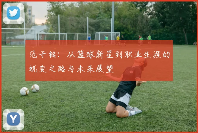 范子铭：从篮球新星到职业生涯的蜕变之路与未来展望