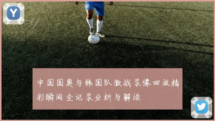 中国国奥与韩国队激战录像回放精彩瞬间全记录分析与解读