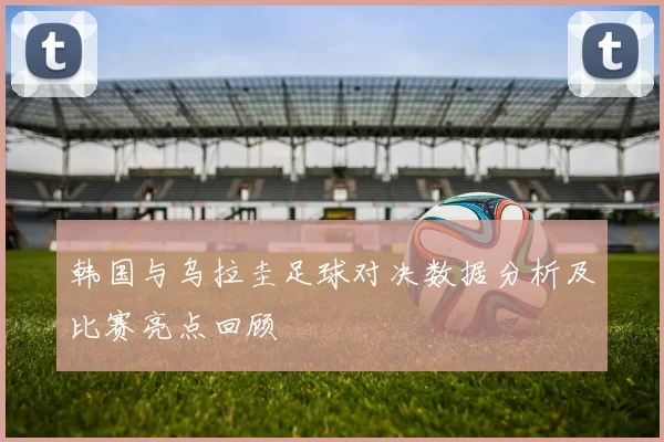 韩国与乌拉圭足球对决数据分析及比赛亮点回顾