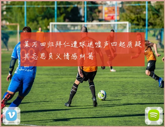 莱万回归拜仁遭球迷嘘声四起质疑其忘恩负义情感纠葛