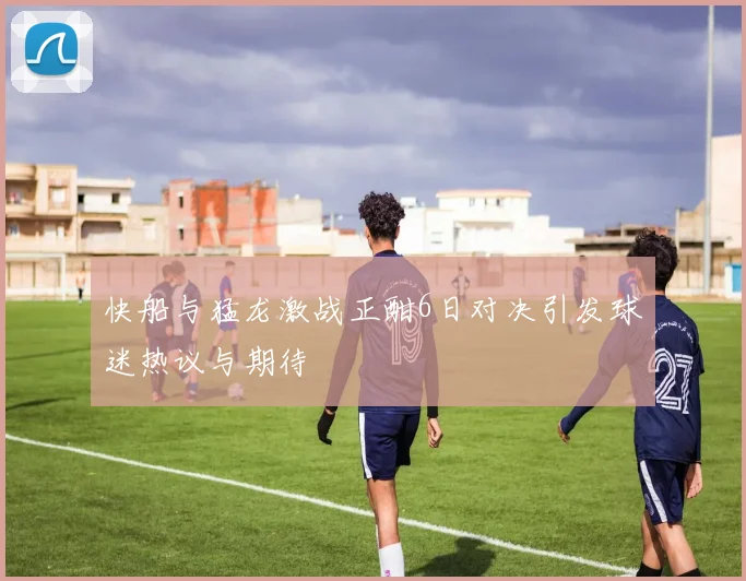 快船与猛龙激战正酣6日对决引发球迷热议与期待