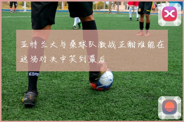 亚特兰大与桑球队激战正酣谁能在这场对决中笑到最后