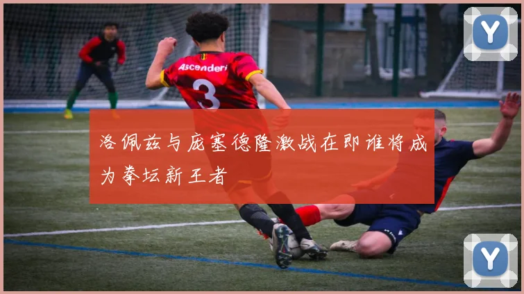 洛佩兹与庞塞德隆激战在即谁将成为拳坛新王者