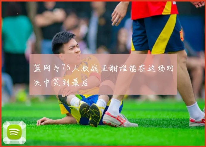 篮网与76人激战正酣谁能在这场对决中笑到最后