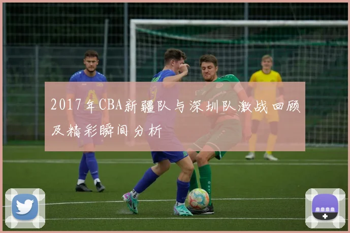 2017年CBA新疆队与深圳队激战回顾及精彩瞬间分析