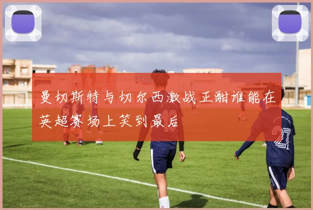 曼切斯特与切尔西激战正酣谁能在英超赛场上笑到最后
