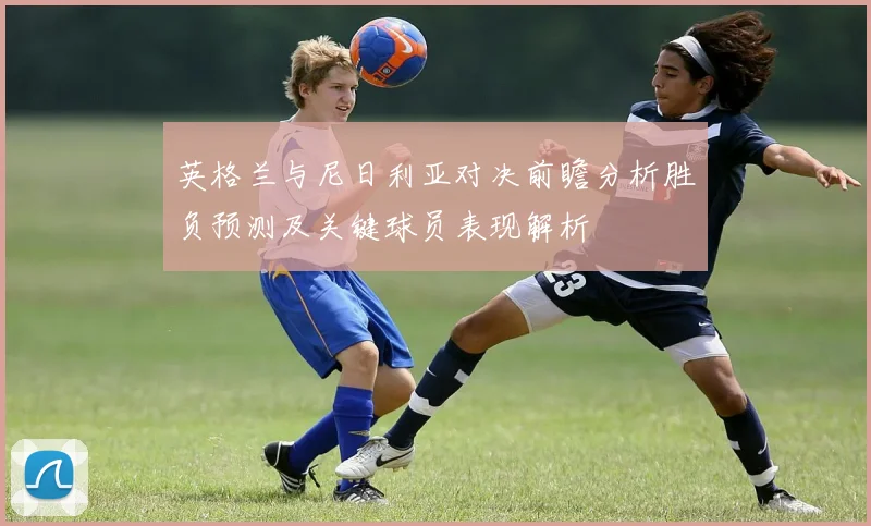 英格兰与尼日利亚对决前瞻分析胜负预测及关键球员表现解析