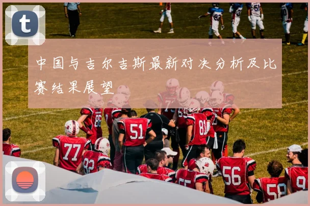 中国与吉尔吉斯最新对决分析及比赛结果展望