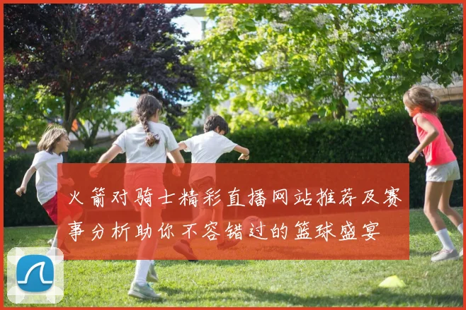 火箭对骑士精彩直播网站推荐及赛事分析助你不容错过的篮球盛宴