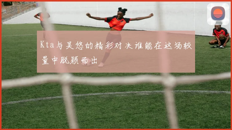 Kta与吴悠的精彩对决谁能在这场较量中脱颖而出