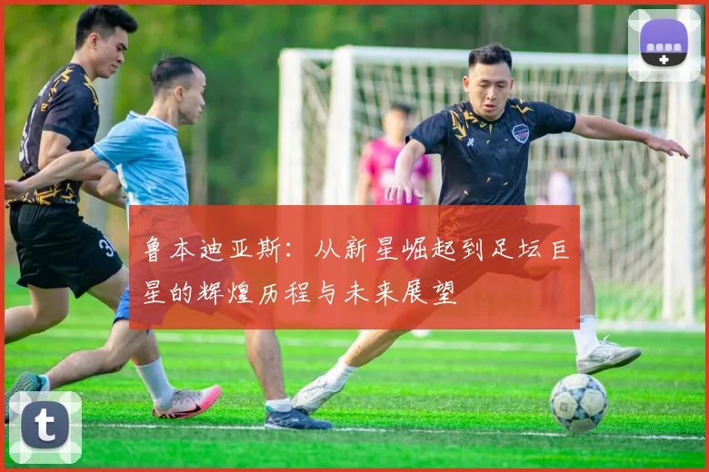 鲁本迪亚斯：从新星崛起到足坛巨星的辉煌历程与未来展望