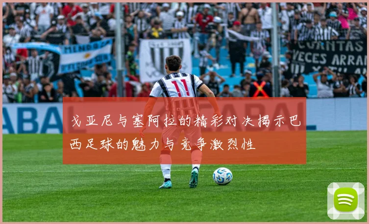 戈亚尼与塞阿拉的精彩对决揭示巴西足球的魅力与竞争激烈性