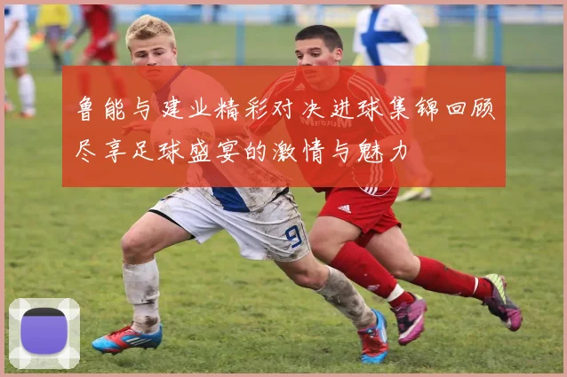 鲁能与建业精彩对决进球集锦回顾尽享足球盛宴的激情与魅力