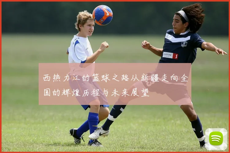 西热力江的篮球之路从新疆走向全国的辉煌历程与未来展望