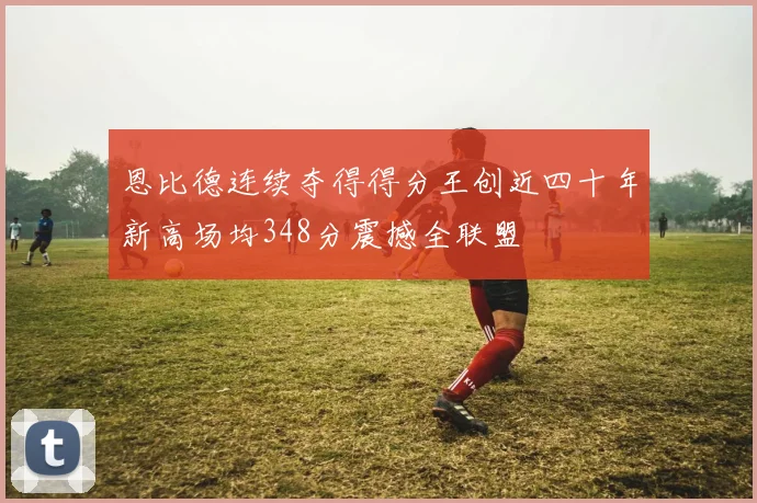 恩比德连续夺得得分王创近四十年新高场均348分震撼全联盟